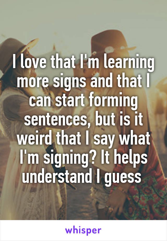 I love that I'm learning more signs and that I can start forming sentences, but is it weird that I say what I'm signing? It helps understand I guess 