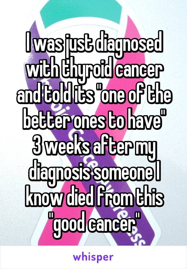 I was just diagnosed with thyroid cancer and told its "one of the better ones to have"
3 weeks after my diagnosis someone I know died from this "good cancer"