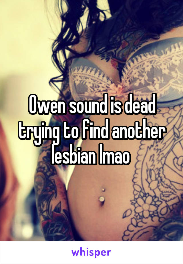 Owen sound is dead trying to find another lesbian lmao 