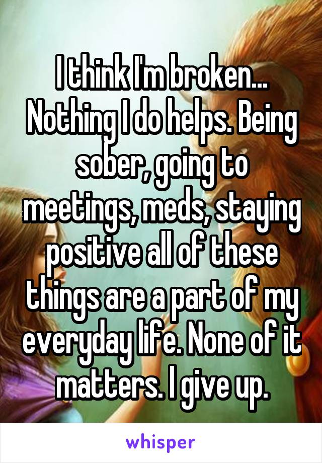 I think I'm broken... Nothing I do helps. Being sober, going to meetings, meds, staying positive all of these things are a part of my everyday life. None of it matters. I give up.