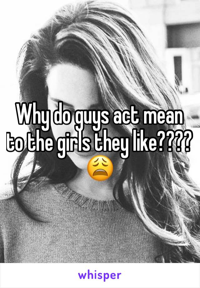 Why do guys act mean to the girls they like???? 😩