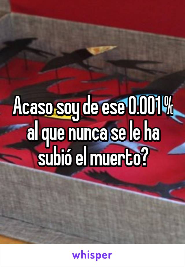 Acaso soy de ese 0.001 % al que nunca se le ha subió el muerto?