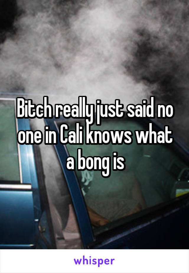 Bitch really just said no one in Cali knows what a bong is