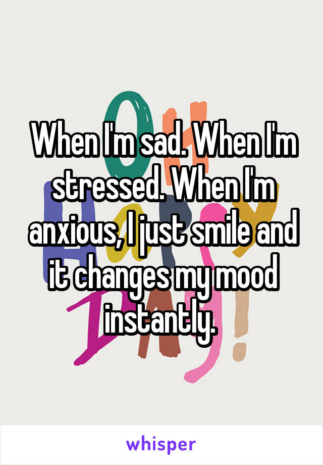 When I'm sad. When I'm stressed. When I'm anxious, I just smile and it changes my mood instantly. 