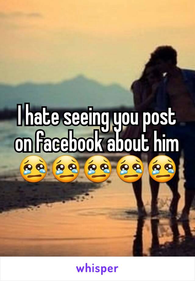 I hate seeing you post on facebook about him 😢😢😢😢😢