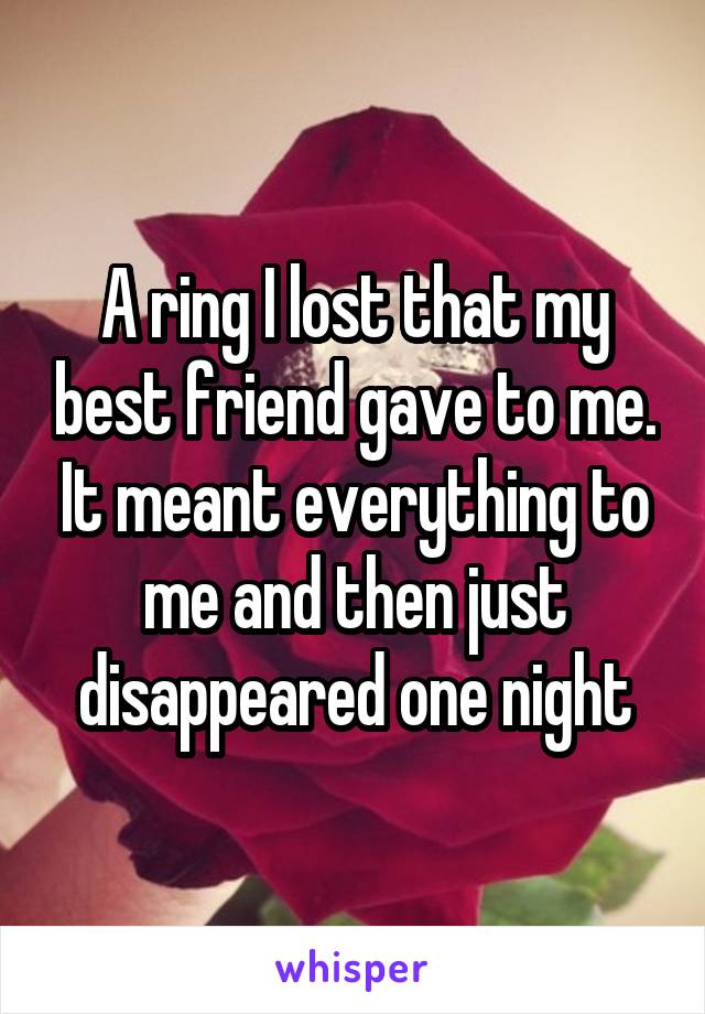 A ring I lost that my best friend gave to me. It meant everything to me and then just disappeared one night