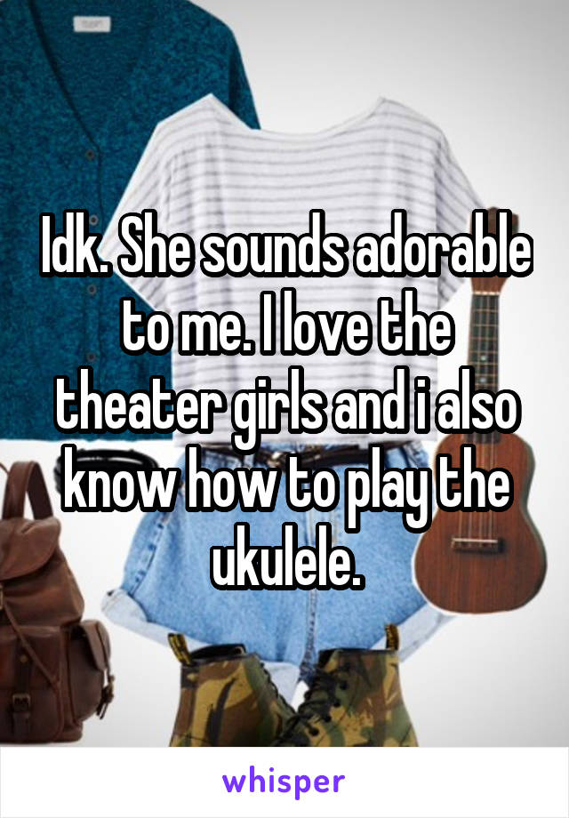 Idk. She sounds adorable to me. I love the theater girls and i also know how to play the ukulele.