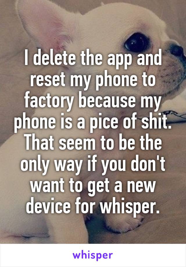 I delete the app and reset my phone to factory because my phone is a pice of shit. That seem to be the only way if you don't want to get a new device for whisper.