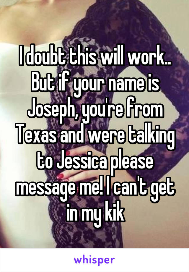 I doubt this will work..
But if your name is Joseph, you're from Texas and were talking to Jessica please message me! I can't get in my kik