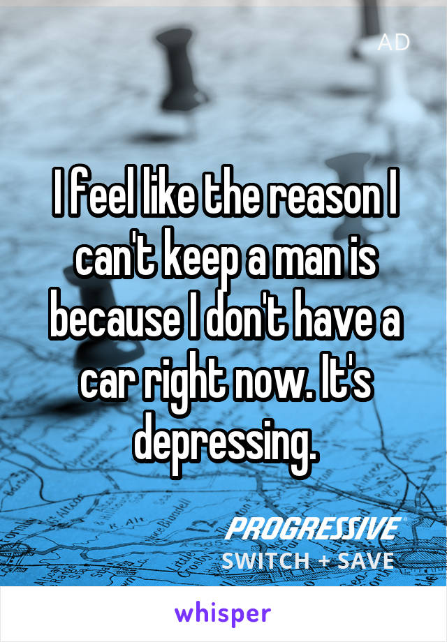 I feel like the reason I can't keep a man is because I don't have a car right now. It's depressing.