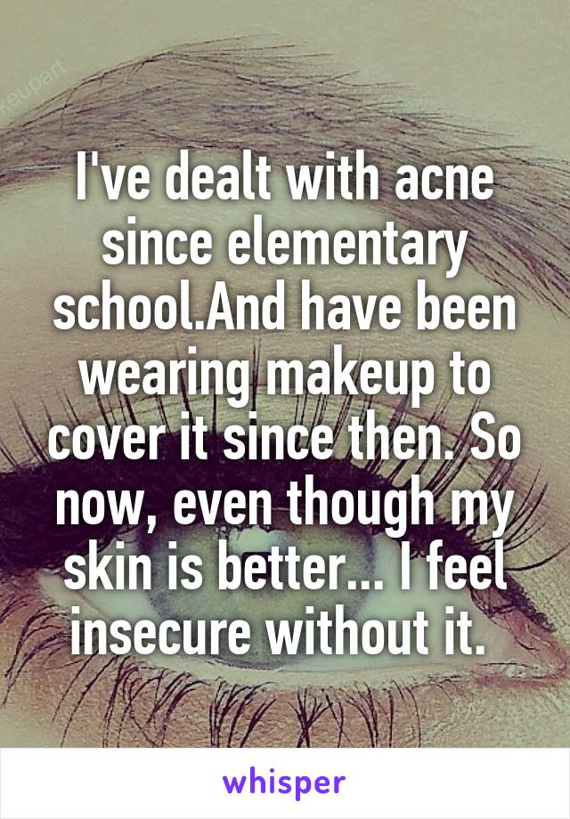 I've dealt with acne since elementary school.And have been wearing makeup to cover it since then. So now, even though my skin is better... I feel insecure without it. 