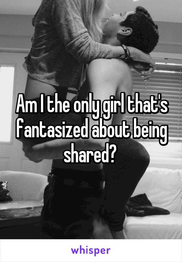 Am I the only girl that's fantasized about being shared? 