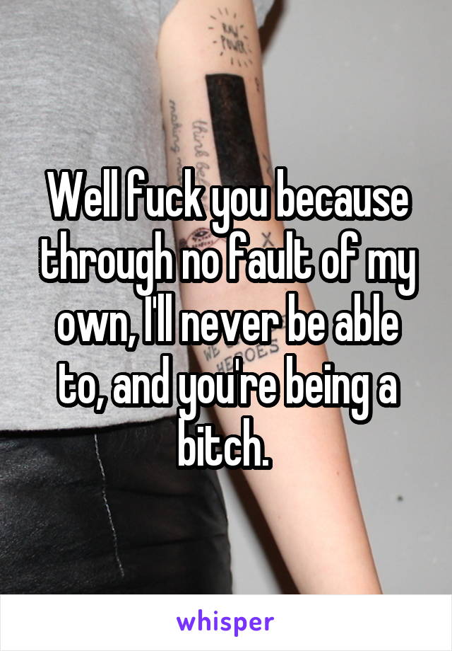 Well fuck you because through no fault of my own, I'll never be able to, and you're being a bitch. 