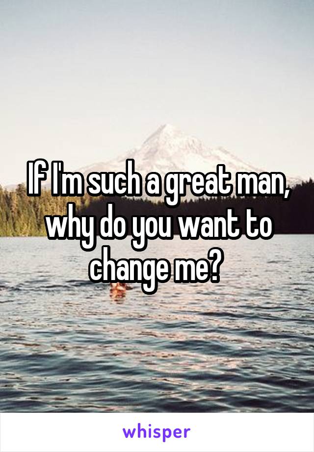 If I'm such a great man, why do you want to change me? 