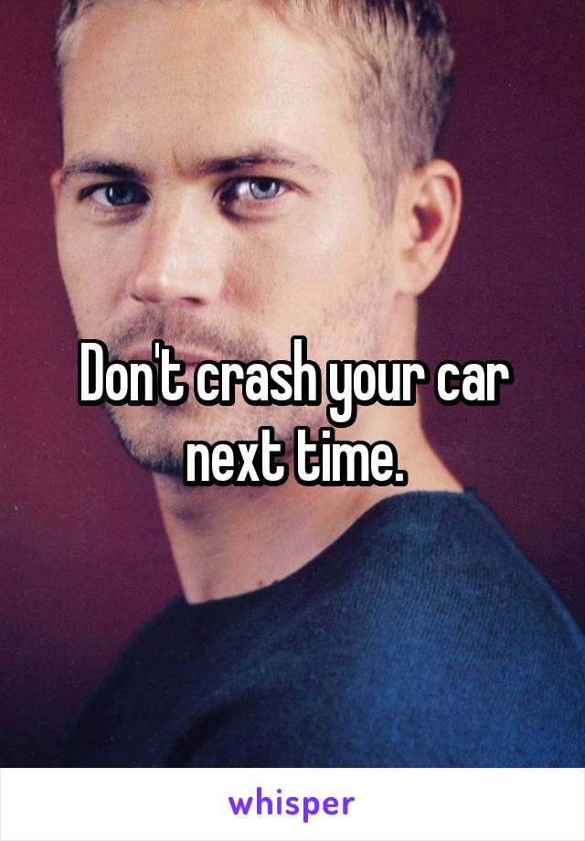 Don't crash your car next time.