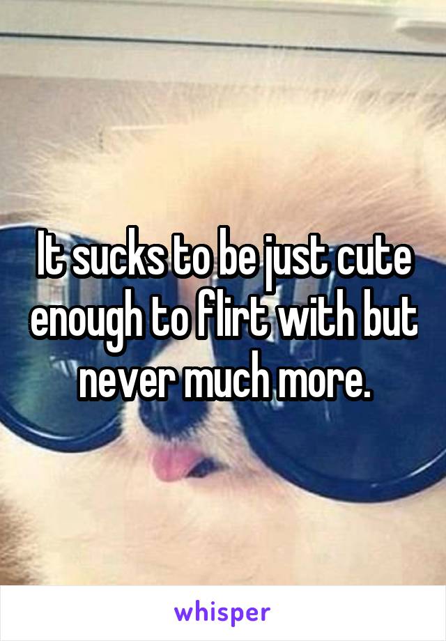 It sucks to be just cute enough to flirt with but never much more.