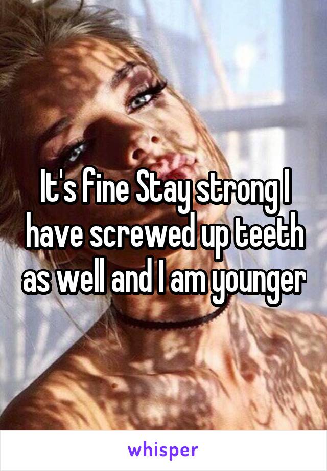 It's fine Stay strong I have screwed up teeth as well and I am younger