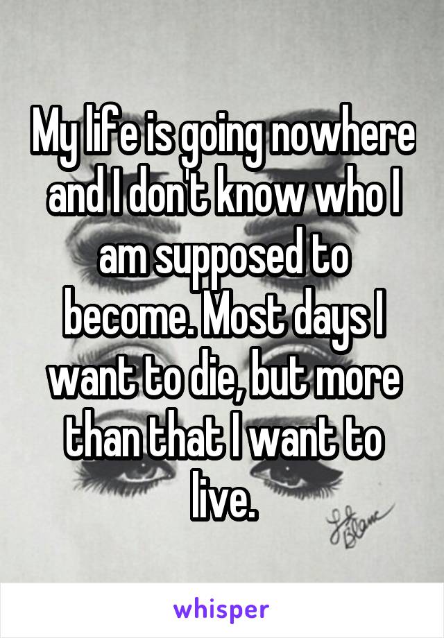 My life is going nowhere and I don't know who I am supposed to become. Most days I want to die, but more than that I want to live.