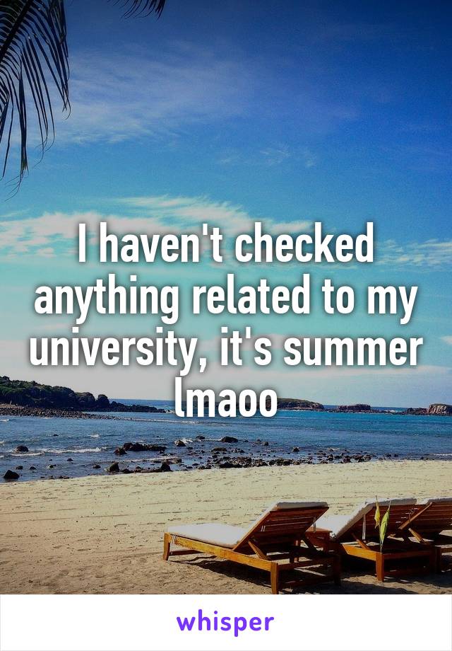 I haven't checked anything related to my university, it's summer lmaoo