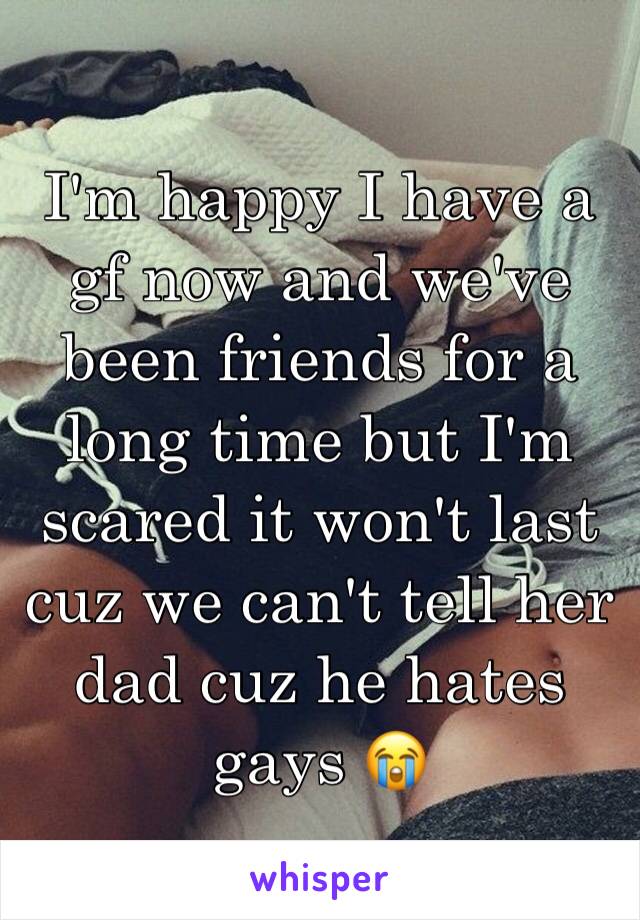 I'm happy I have a gf now and we've been friends for a long time but I'm scared it won't last cuz we can't tell her dad cuz he hates gays 😭