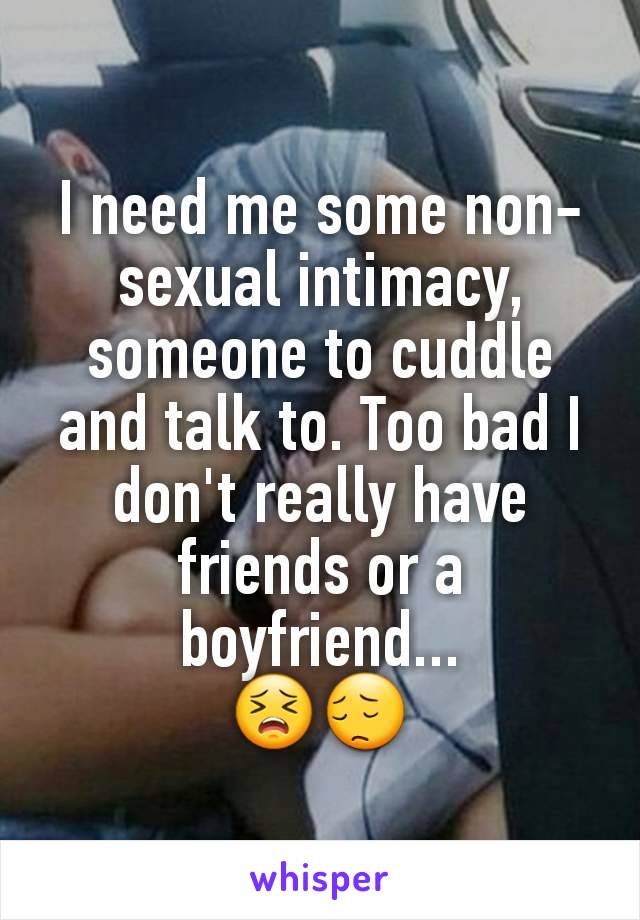 I need me some non-sexual intimacy, someone to cuddle and talk to. Too bad I don't really have friends or a boyfriend...
😣😔