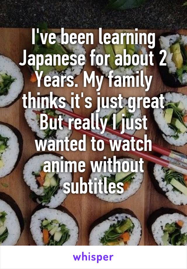 I've been learning Japanese for about 2
Years. My family thinks it's just great
But really I just wanted to watch anime without subtitles

 