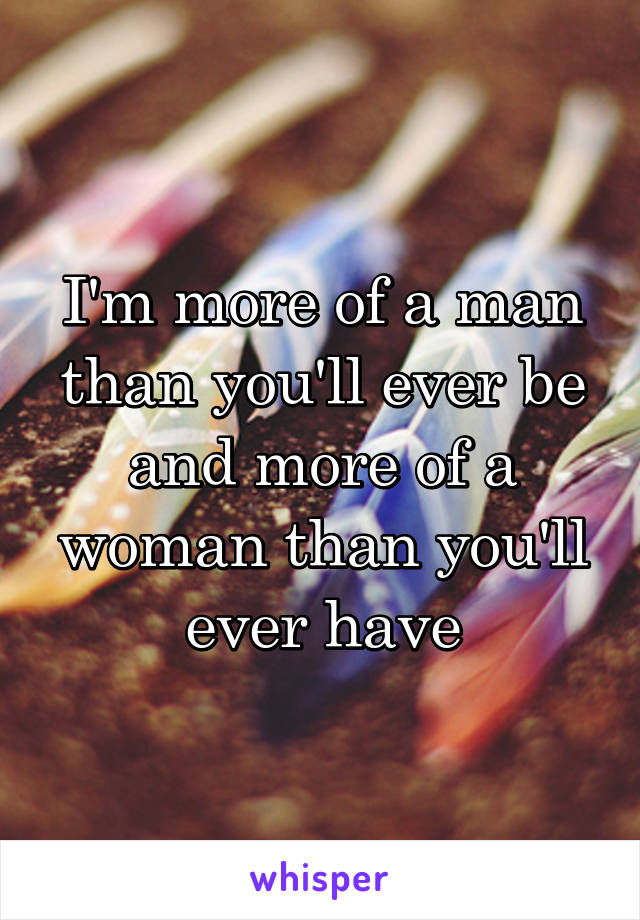 I'm more of a man than you'll ever be and more of a woman than you'll ever have