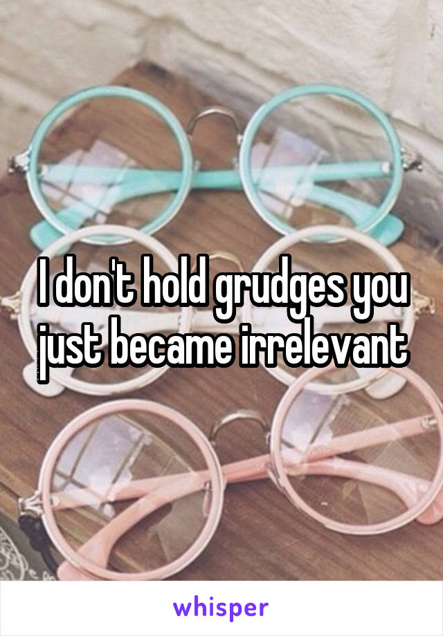 I don't hold grudges you just became irrelevant