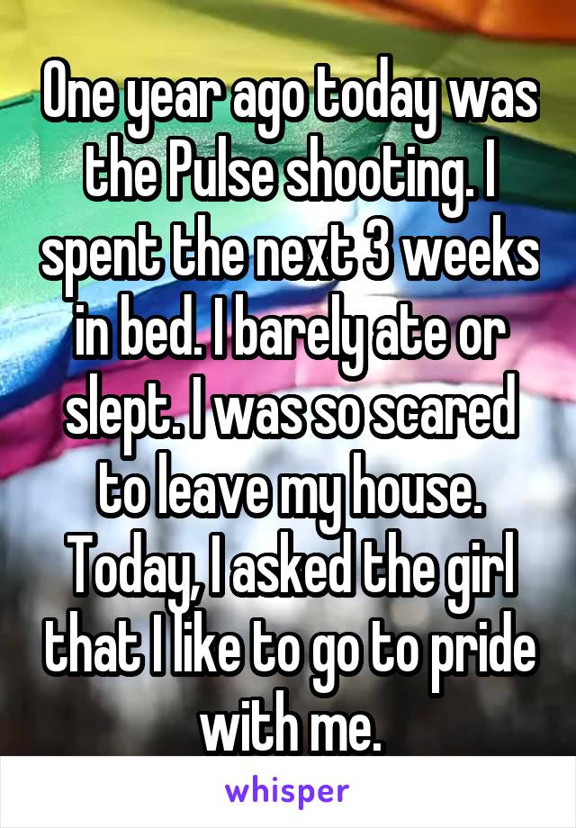 One year ago today was the Pulse shooting. I spent the next 3 weeks in bed. I barely ate or slept. I was so scared to leave my house. Today, I asked the girl that I like to go to pride with me.