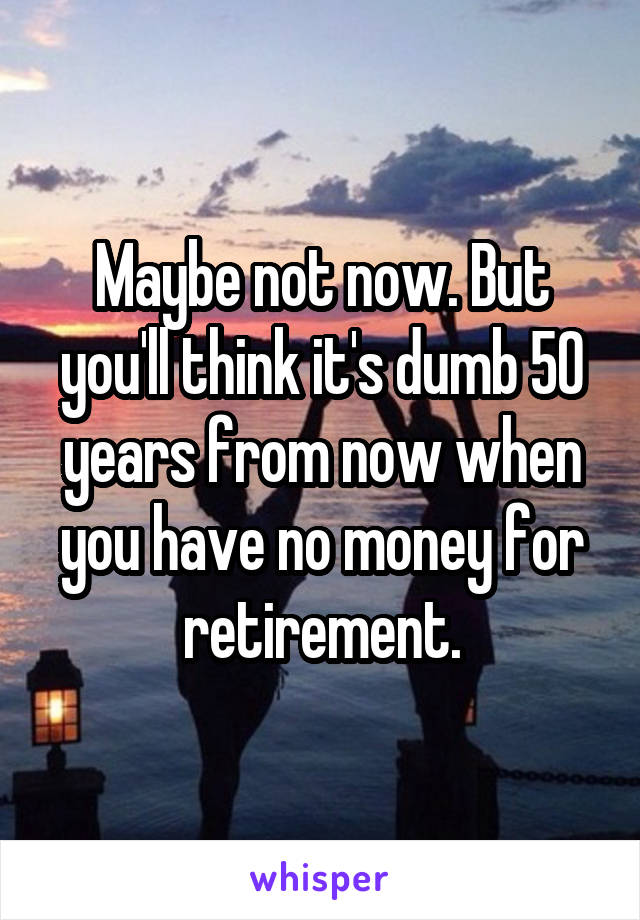 Maybe not now. But you'll think it's dumb 50 years from now when you have no money for retirement.