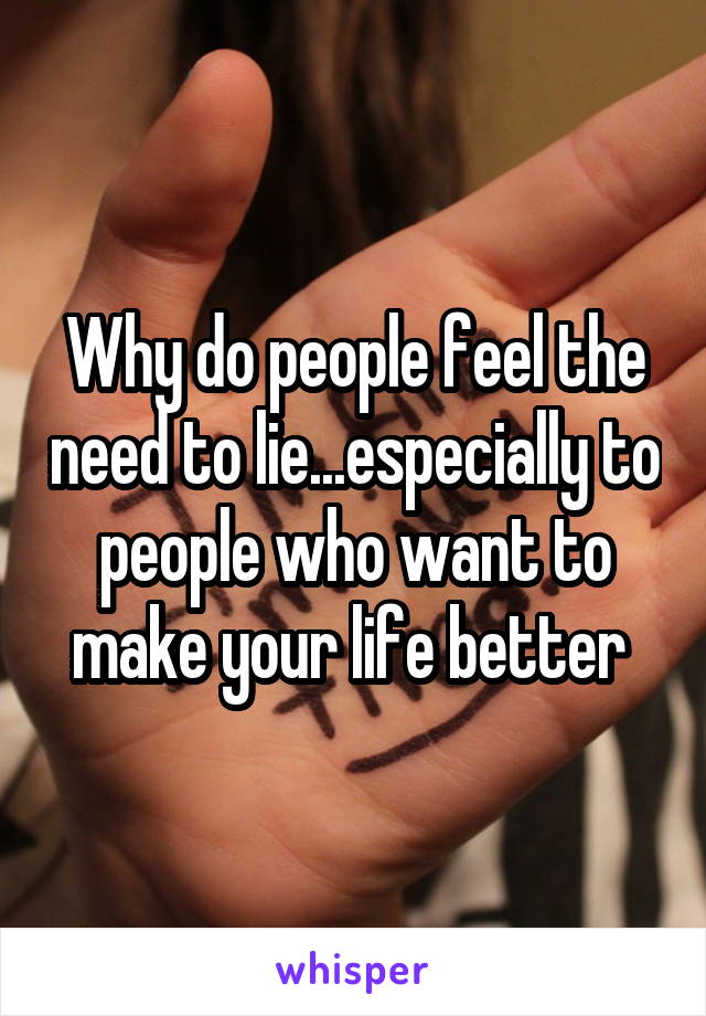 Why do people feel the need to lie...especially to people who want to make your life better 