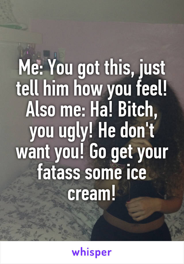 Me: You got this, just tell him how you feel!
Also me: Ha! Bitch, you ugly! He don't want you! Go get your fatass some ice cream!