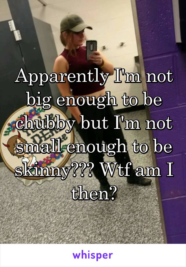 Apparently I'm not big enough to be chubby but I'm not small enough to be skinny??? Wtf am I then?