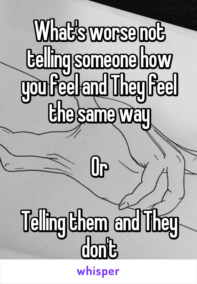 What's worse not telling someone how you feel and They feel the same way

Or

Telling them  and They don't