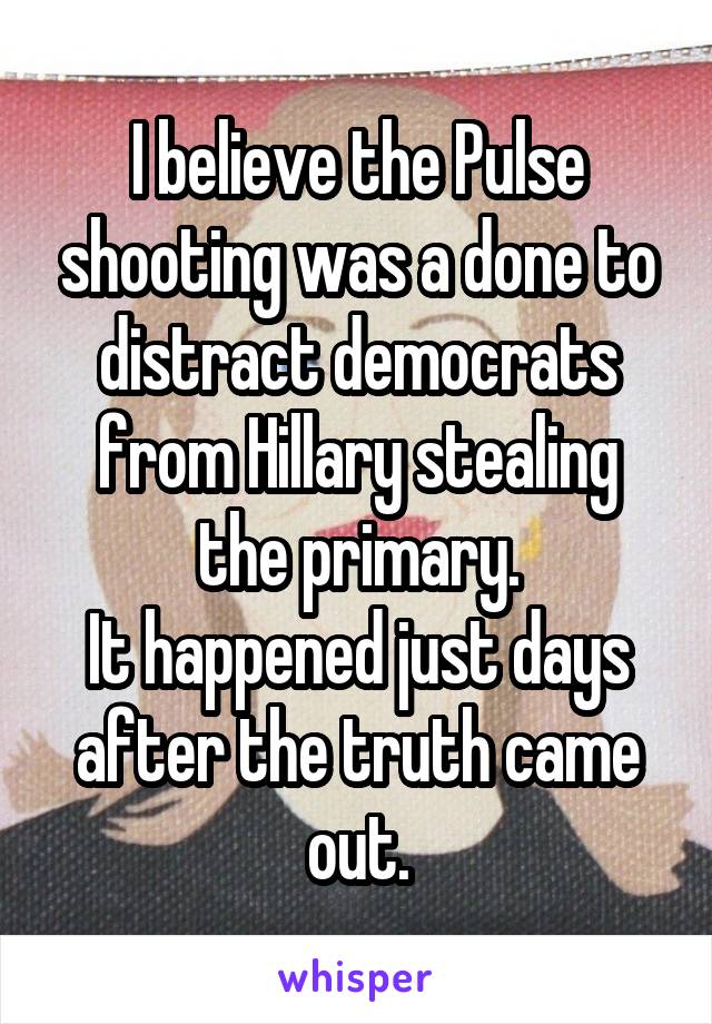 I believe the Pulse shooting was a done to distract democrats from Hillary stealing the primary.
It happened just days after the truth came out.