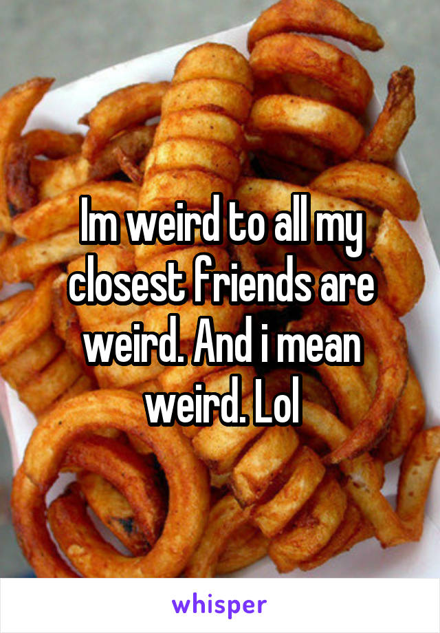 Im weird to all my closest friends are weird. And i mean weird. Lol