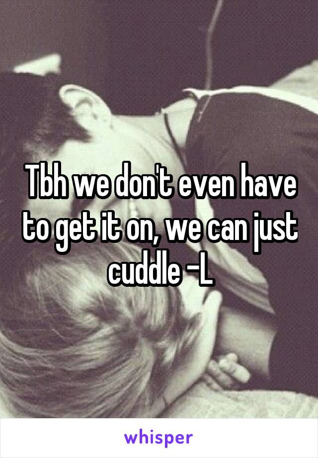 Tbh we don't even have to get it on, we can just cuddle -L