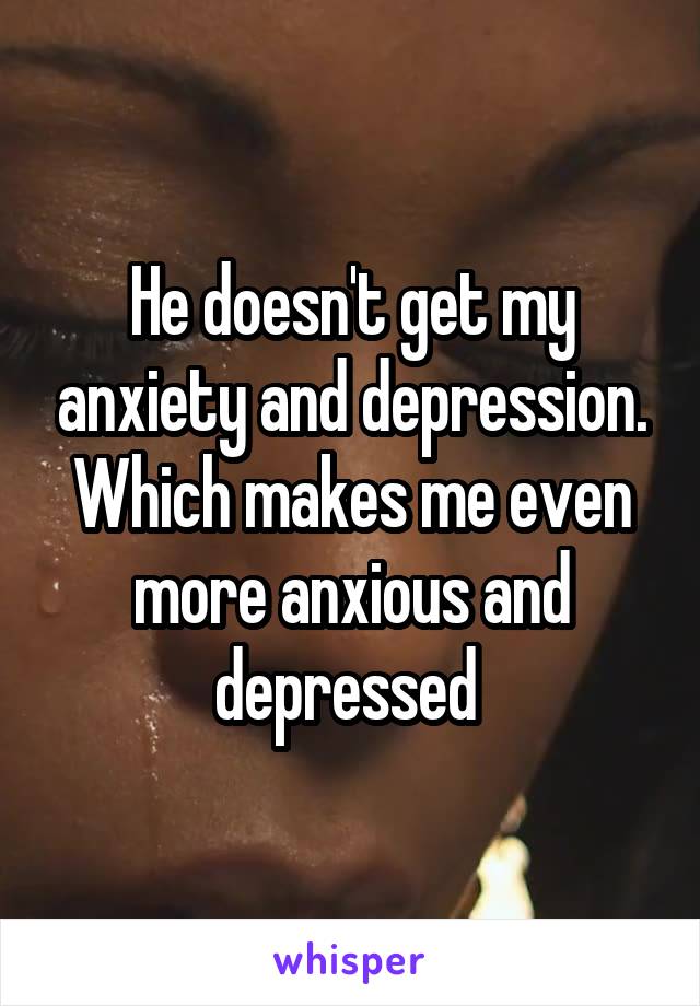 He doesn't get my anxiety and depression. Which makes me even more anxious and depressed 