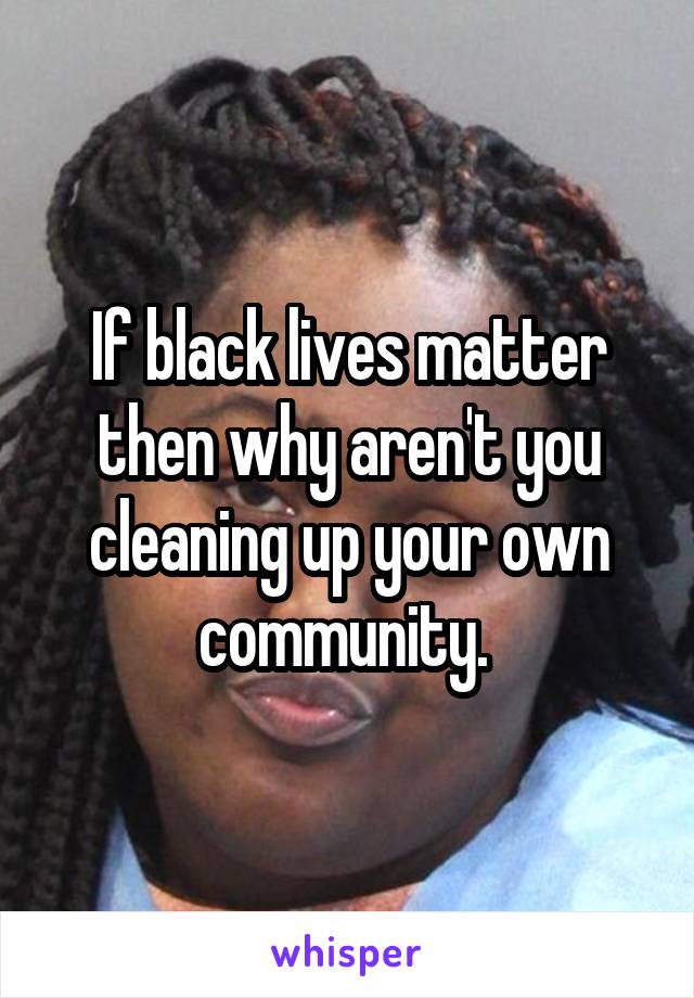 If black lives matter then why aren't you cleaning up your own community. 