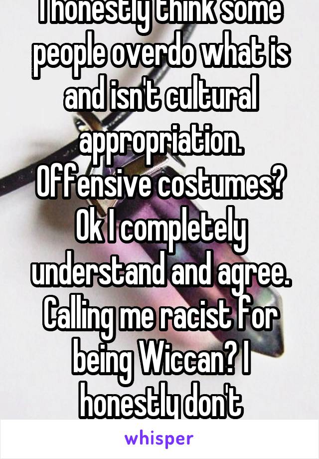 I honestly think some people overdo what is and isn't cultural appropriation. Offensive costumes? Ok I completely understand and agree. Calling me racist for being Wiccan? I honestly don't understand