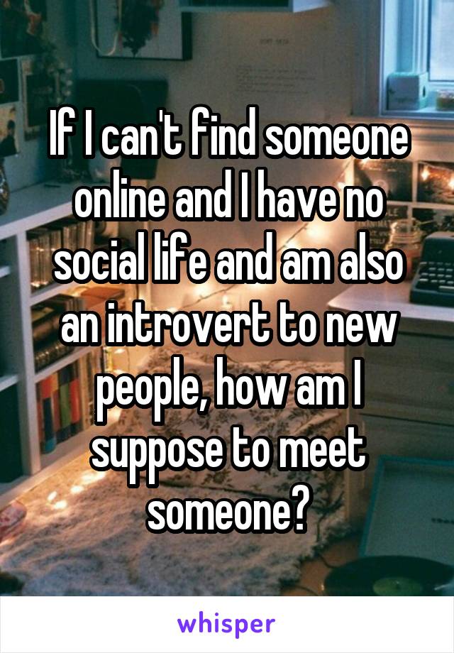 If I can't find someone online and I have no social life and am also an introvert to new people, how am I suppose to meet someone?