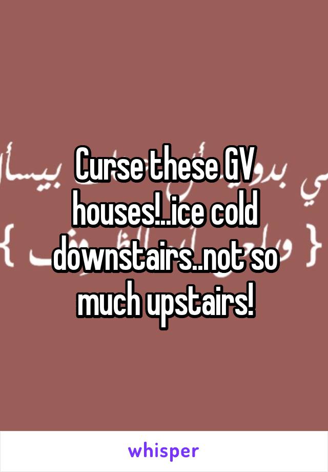 Curse these GV houses!..ice cold downstairs..not so much upstairs!