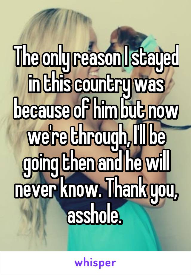 The only reason I stayed in this country was because of him but now we're through, I'll be going then and he will never know. Thank you, asshole. 