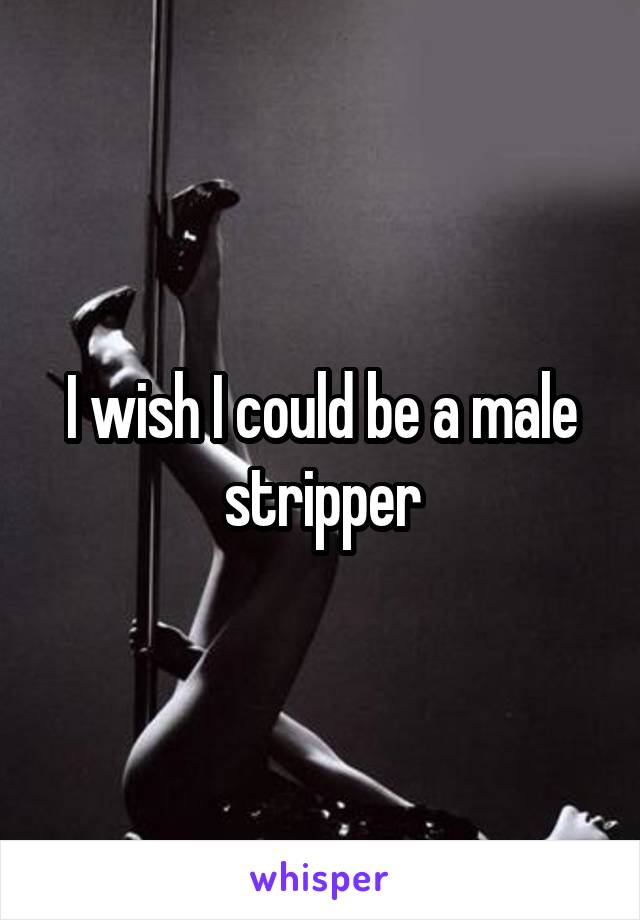 I wish I could be a male stripper