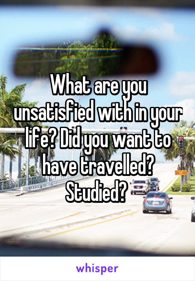 What are you unsatisfied with in your life? Did you want to have travelled? Studied? 