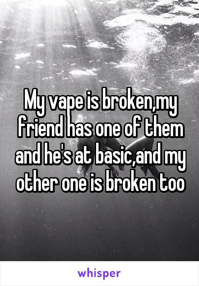 My vape is broken,my friend has one of them and he's at basic,and my other one is broken too