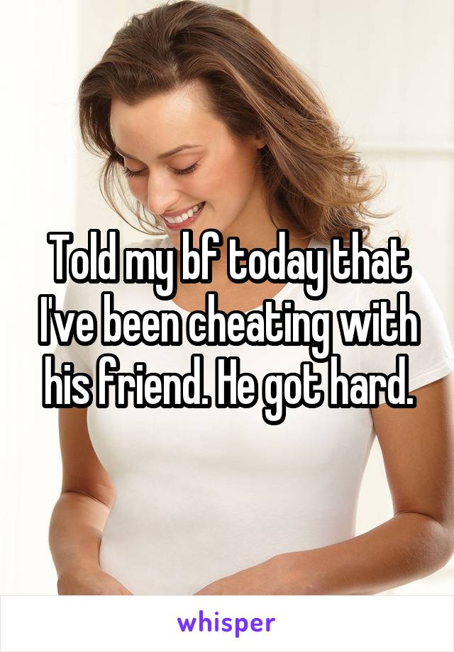 Told my bf today that I've been cheating with his friend. He got hard.