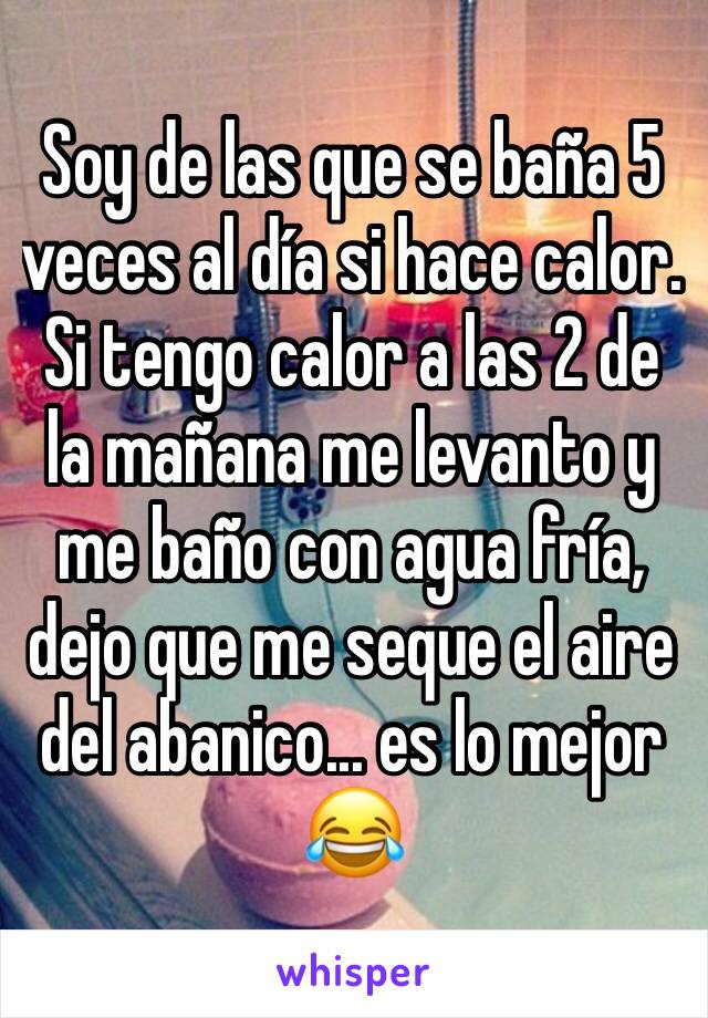 Soy de las que se baña 5 veces al día si hace calor. Si tengo calor a las 2 de la mañana me levanto y me baño con agua fría, dejo que me seque el aire del abanico... es lo mejor 😂