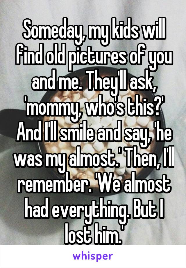 Someday, my kids will find old pictures of you and me. They'll ask, 'mommy, who's this?' And I'll smile and say, 'he was my almost.' Then, I'll remember. 'We almost had everything. But I lost him.'