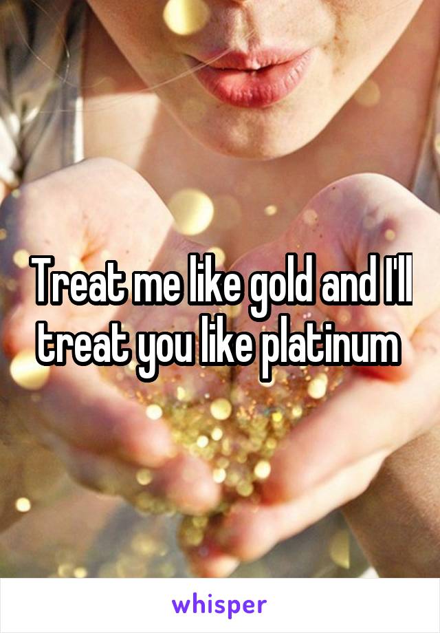 Treat me like gold and I'll treat you like platinum 